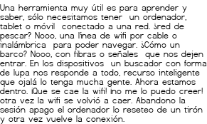 <p>Una herramienta muy útil es<br class='autobr' />
para aprender y saber,<br class='autobr' />
sólo necesitamos tener <br class='autobr' />
un ordenador, tablet o móvil <br class='autobr' />
conectado a una red.</p>
<p>¿red de pescar?<br class='autobr' />
Nooo, una línea de wifi<br class='autobr' />
por cable o inalámbrica <br class='autobr' />
para poder navegar.</p>
<p>¿Cómo un barco?<br class='autobr' />
Nooo, con fibras o señales <br class='autobr' />
que nos dejen entrar.<br class='autobr' />
En los dispositivos <br class='autobr' />
un buscador con forma de lupa<br class='autobr' />
nos responde a todo,<br class='autobr' />
recurso inteligente<br class='autobr' />
que ojalá lo tenga mucha gente.</p>
<p>Ahora estamos dentro.<br class='autobr' />
¡Que se cae la wifi!<br class='autobr' />
¡no me lo puedo creer!<br class='autobr' />
otra vez la wifi se volvió a caer.<br class='autobr' />
Abandono la sesión<br class='autobr' />
apago el ordenador<br class='autobr' />
lo reseteo de un tirón<br class='autobr' />
y otra vez vuelve la conexión.</p>