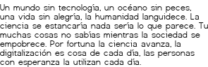 <p>Un mundo sin tecnología,<br class='autobr' />
un océano sin peces,<br class='autobr' />
una vida sin alegría,<br class='autobr' />
la humanidad languidece.</p>
<p>La ciencia se estancaría<br class='autobr' />
nada sería lo que parece.<br class='autobr' />
Tu muchas cosas no sabías<br class='autobr' />
mientras la sociedad se empobrece.</p>
<p>Por fortuna la ciencia avanza,<br class='autobr' />
la digitalización es cosa de cada día,<br class='autobr' />
las personas con esperanza<br class='autobr' />
la utilizan cada día.</p>