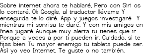 <p>Sobre internet ahora te hablaré,<br class='autobr' />
Pero con Siri os lo contaré.<br class='autobr' />
Ok Google, al traductor llévame<br class='autobr' />
Y enseguida te lo diré.</p>
<p>App y juegos investigaré <br class='autobr' />
Y mientras mi sonrisa te daré.<br class='autobr' />
Y con mis amigos en línea jugaré</p>
<p>Aunque muy alerta tu tienes que ir<br class='autobr' />
Porque a veces a por ti pueden ir.</p>
<p>Cuidado, si te fijas bien<br class='autobr' />
Tu mayor enemigo tu tableta puede ser.</p>
<p>Así yo veo Internet,<br class='autobr' />
Te guste o no también.</p>