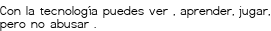 <p>Con la tecnología<br class='autobr' />
puedes ver ,<br class='autobr' />
aprender,<br class='autobr' />
jugar,<br class='autobr' />
pero no abusar .</p>