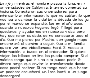 <p>En 1969,<br class='autobr' />
mientras el hombre pisaba la luna,<br class='autobr' />
en 3 universidades de California,<br class='autobr' />
Internet comenzó su historia.</p>
<p>Conectaron sus ordenadores,<br class='autobr' />
para intercambiar información,<br class='autobr' />
lo que no sabían,<br class='autobr' />
¡lo que nos iba a cambiar la vida!</p>
<p>En la década de los 90,<br class='autobr' />
por el mundo se expandió,<br class='autobr' />
fue en el año 2000,<br class='autobr' />
cuando a nuestros hogares llegó.</p>
<p>Y llegó para quedarse,<br class='autobr' />
y ayudarnos en nuestras vidas,<br class='autobr' />
pero hay que tener cuidado,<br class='autobr' />
de no conectarte todo el día.</p>
<p>Que me pierdo por Madrid,<br class='autobr' />
con google maps encontraré el camino a seguir.<br class='autobr' />
Que a mi familia quiero ver,<br class='autobr' />
una videollamada haré.</p>
<p>Si necesito información,<br class='autobr' />
la busco en el ordenador.<br class='autobr' />
Si quiero viajar,<br class='autobr' />
los billetes on line los puedo comprar.</p>
<p>Si al médico tengo que ir,<br class='autobr' />
una cita puedo pedir.<br class='autobr' />
Si dinero tengo que enviar,<br class='autobr' />
la transferencia desde casa podré realizar.</p>
<p>Si no tengo nada que hacer,<br class='autobr' />
un podcast escucharé,<br class='autobr' />
un libro leeré,<br class='autobr' />
o un juego descargaré.</p>