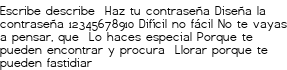 <p>Escribe describe <br class='autobr' />
Haz tu contraseña<br class='autobr' />
Diseña la contraseña<br class='autobr' />
12345678910<br class='autobr' />
Difícil no fácil<br class='autobr' />
No te vayas a pensar, que <br class='autobr' />
Lo haces especial<br class='autobr' />
Porque te pueden encontrar y procura <br class='autobr' />
Llorar porque te pueden fastidiar</p>