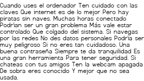 <p>Cuando uses el ordenador<br class='autobr' />
Ten cuidado con las claves<br class='autobr' />
Que internet es de lo mejor<br class='autobr' />
Pero hay piratas sin naves.</p>
<p>Muchas horas conectado<br class='autobr' />
Podrían ser un gran problema<br class='autobr' />
Más vale estar controlado<br class='autobr' />
Que colgado del sistema.</p>
<p>Si navegas por las redes<br class='autobr' />
No des datos personales<br class='autobr' />
Podría ser muy peligroso<br class='autobr' />
Si no eres tan cuidadoso.</p>
<p>Una buena contraseña<br class='autobr' />
Siempre te da tranquilidad<br class='autobr' />
Es una gran herramienta<br class='autobr' />
Para tener seguridad.</p>
<p>Si chateas con tus amigos<br class='autobr' />
Ten la webcam apagada<br class='autobr' />
De sobra eres conocido<br class='autobr' />
Y mejor que no sea usada.</p>