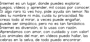 <p>Internet es un lugar,<br class='autobr' />
donde puedes explorar,<br class='autobr' />
juegos, vídeos y aprender,<br class='autobr' />
mil cosas por conocer.</p>
<p>Si algo raro tú ves hoy,<br class='autobr' />
pide ayuda sin temor.<br class='autobr' />
No des tu nombre ni más,<br class='autobr' />
cuida tu privacidad.</p>
<p>No creas todo al mirar,<br class='autobr' />
a veces puede engañar,<br class='autobr' />
puede ser simpático,<br class='autobr' />
pero no es tan fantástico.</p>
<p>Internet es diversión,<br class='autobr' />
si lo usas con razón.<br class='autobr' />
¡Aprendamos con amor,<br class='autobr' />
con cuidado y con valor!</p>
<p>Los animales del mar,<br class='autobr' />
en vídeos puedo hallar,<br class='autobr' />
las cebras en la selva,<br class='autobr' />
de todo puedo encontrar.</p>