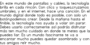 <p>En este mundo de pantallas y cables,<br class='autobr' />
la tecnología brilla en cada rincón.<br class='autobr' />
Con clics y toques,cruzamos umbrales,<br class='autobr' />
y en el internet, hace una canción.</p>
<p>En el mundo digital donde todo es posible,<br class='autobr' />
con solo un botón,podemos crear.<br class='autobr' />
Desde la mañana hasta el finible,<br class='autobr' />
la tecnología nos ayuda a volar sin parar.</p>
<p>Debes usarlo correctamente<br class='autobr' />
así podrás disfrutar más<br class='autobr' />
ten mucho cuidado en donde te metes<br class='autobr' />
que la puedes liar.</p>
<p>Es un mundo fascinante<br class='autobr' />
te va a encantar mucho<br class='autobr' />
puedes quedar asombrado<br class='autobr' />
y con tus amigos reír mucho.</p>