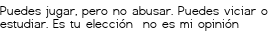 <p>Puedes jugar,<br class='autobr' />
pero no abusar.<br class='autobr' />
Puedes viciar o estudiar.<br class='autobr' />
Es tu elección<br class='autobr' /> no es mi opinión</p>