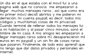 <p>Un dia en el que estaba con el movil fui a una pagina web que no conocia me empezaron a llegar muchos mensajes raros , así que como era mi primer móvi,l decidí abrirlos y me pidieron mi derreción, mi cuenta paypall, es decir, todos mis códigos y muchísimas cosas de mi privaciad. Cuando terminé de rellenar todos los mensajes fui a mi habitaciòn y al pasar cinco minutos, sonó el timbre de mi casa. A mis amigos les empezaron a llegar mensajes raros sobre mí, desaparecieron mil euros en mi paypall y un sin fin de cosas raras que pasaron. Finalmente, de todo esto aprendí que no tengo que dar datos privados y personales en internet.</p>