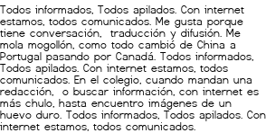 <p>Todos informados,<br class='autobr' />
Todos apilados.<br class='autobr' />
Con internet estamos,<br class='autobr' />
todos comunicados.</p>
<p>Me gusta porque tiene conversación, <br class='autobr' />
traducción y difusión.<br class='autobr' />
Me mola mogollón,<br class='autobr' />
como todo cambió<br class='autobr' />
de China a Portugal<br class='autobr' />
pasando por Canadá.</p>
<p>Todos informados,<br class='autobr' />
Todos apilados.<br class='autobr' />
Con internet estamos,<br class='autobr' />
todos comunicados.</p>
<p>En el colegio, cuando mandan una redacción, <br class='autobr' />
o buscar información,<br class='autobr' />
con internet es más chulo,<br class='autobr' />
hasta encuentro imágenes de un huevo duro.</p>
<p>Todos informados,<br class='autobr' />
Todos apilados.<br class='autobr' />
Con internet estamos,<br class='autobr' />
todos comunicados.</p>
