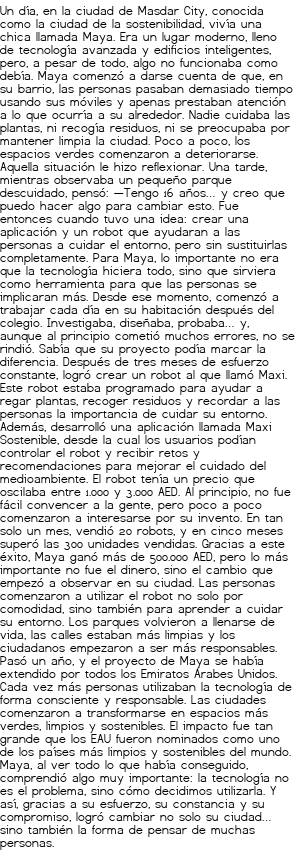 <p>Un día, en la ciudad de Masdar City, conocida como la ciudad de la sostenibilidad, vivía una chica llamada Maya. Era un lugar moderno, lleno de tecnología avanzada y edificios inteligentes, pero, a pesar de todo, algo no funcionaba como debía.</p>
<p>Maya comenzó a darse cuenta de que, en su barrio, las personas pasaban demasiado tiempo usando sus móviles y apenas prestaban atención a lo que ocurría a su alrededor. Nadie cuidaba las plantas, ni recogía residuos, ni se preocupaba por mantener limpia la ciudad. Poco a poco, los espacios verdes comenzaron a deteriorarse.</p>
<p>Aquella situación le hizo reflexionar. Una tarde, mientras observaba un pequeño parque descuidado, pensó:</p>
<p>—Tengo 16 años… y creo que puedo hacer algo para cambiar esto.</p>
<p>Fue entonces cuando tuvo una idea: crear una aplicación y un robot que ayudaran a las personas a cuidar el entorno, pero sin sustituirlas completamente. Para Maya, lo importante no era que la tecnología hiciera todo, sino que sirviera como herramienta para que las personas se implicaran más.</p>
<p>Desde ese momento, comenzó a trabajar cada día en su habitación después del colegio. Investigaba, diseñaba, probaba… y, aunque al principio cometió muchos errores, no se rindió. Sabía que su proyecto podía marcar la diferencia.</p>
<p>Después de tres meses de esfuerzo constante, logró crear un robot al que llamó Maxi. Este robot estaba programado para ayudar a regar plantas, recoger residuos y recordar a las personas la importancia de cuidar su entorno. Además, desarrolló una aplicación llamada Maxi Sostenible, desde la cual los usuarios podían controlar el robot y recibir retos y recomendaciones para mejorar el cuidado del medioambiente.</p>
<p>El robot tenía un precio que oscilaba entre 1.000 y 3.000 AED. Al principio, no fue fácil convencer a la gente, pero poco a poco comenzaron a interesarse por su invento. En tan solo un mes, vendió 20 robots, y en cinco meses superó las 300 unidades vendidas.</p>
<p>Gracias a este éxito, Maya ganó más de 500.000 AED, pero lo más importante no fue el dinero, sino el cambio que empezó a observar en su ciudad.</p>
<p>Las personas comenzaron a utilizar el robot no solo por comodidad, sino también para aprender a cuidar su entorno. Los parques volvieron a llenarse de vida, las calles estaban más limpias y los ciudadanos empezaron a ser más responsables.</p>
<p>Pasó un año, y el proyecto de Maya se había extendido por todos los Emiratos Árabes Unidos. Cada vez más personas utilizaban la tecnología de forma consciente y responsable. Las ciudades comenzaron a transformarse en espacios más verdes, limpios y sostenibles.</p>
<p>El impacto fue tan grande que los EAU fueron nominados como uno de los países más limpios y sostenibles del mundo.</p>
<p>Maya, al ver todo lo que había conseguido, comprendió algo muy importante:</p>
<p>la tecnología no es el problema, sino cómo decidimos utilizarla.</p>
<p>Y así, gracias a su esfuerzo, su constancia y su compromiso, logró cambiar no solo su ciudad… sino también la forma de pensar de muchas personas.</p>