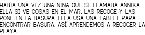 <p>HABÍA UNA VEZ UNA NINA QUE SE LLAMABA ANNIKA. ELLA SI VE COSAS EN EL MAR, LAS RECOGE Y LAS PONE EN LA BASURA. ELLA USA UNA TABLET PARA ENCONTRAR BASURA. ASÍ APRENDEMOS A RECOGER LA PLAYA.</p>