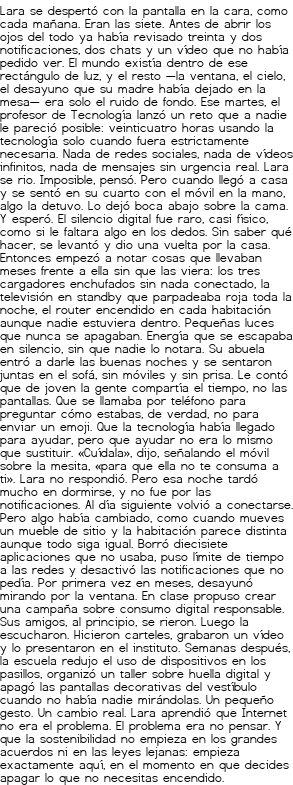 <p>Lara se despertó con la pantalla en la cara, como cada mañana. Eran las siete. Antes de abrir los ojos del todo ya había revisado treinta y dos notificaciones, dos chats y un vídeo que no había pedido ver. El mundo existía dentro de ese rectángulo de luz, y el resto —la ventana, el cielo, el desayuno que su madre había dejado en la mesa— era solo el ruido de fondo.</p>
<p>Ese martes, el profesor de Tecnología lanzó un reto que a nadie le pareció posible: veinticuatro horas usando la tecnología solo cuando fuera estrictamente necesaria. Nada de redes sociales, nada de vídeos infinitos, nada de mensajes sin urgencia real. Lara se rio. Imposible, pensó. Pero cuando llegó a casa y se sentó en su cuarto con el móvil en la mano, algo la detuvo. Lo dejó boca abajo sobre la cama. Y esperó.</p>
<p>El silencio digital fue raro, casi físico, como si le faltara algo en los dedos. Sin saber qué hacer, se levantó y dio una vuelta por la casa. Entonces empezó a notar cosas que llevaban meses frente a ella sin que las viera: los tres cargadores enchufados sin nada conectado, la televisión en standby que parpadeaba roja toda la noche, el router encendido en cada habitación aunque nadie estuviera dentro. Pequeñas luces que nunca se apagaban. Energía que se escapaba en silencio, sin que nadie lo notara.</p>
<p>Su abuela entró a darle las buenas noches y se sentaron juntas en el sofá, sin móviles y sin prisa. Le contó que de joven la gente compartía el tiempo, no las pantallas. Que se llamaba por teléfono para preguntar cómo estabas, de verdad, no para enviar un emoji. Que la tecnología había llegado para ayudar, pero que ayudar no era lo mismo que sustituir. «Cuídala», dijo, señalando el móvil sobre la mesita, «para que ella no te consuma a ti». Lara no respondió. Pero esa noche tardó mucho en dormirse, y no fue por las notificaciones.</p>
<p>Al día siguiente volvió a conectarse. Pero algo había cambiado, como cuando mueves un mueble de sitio y la habitación parece distinta aunque todo siga igual. Borró diecisiete aplicaciones que no usaba, puso límite de tiempo a las redes y desactivó las notificaciones que no pedía. Por primera vez en meses, desayunó mirando por la ventana.</p>
<p>En clase propuso crear una campaña sobre consumo digital responsable. Sus amigos, al principio, se rieron. Luego la escucharon. Hicieron carteles, grabaron un vídeo y lo presentaron en el instituto. Semanas después, la escuela redujo el uso de dispositivos en los pasillos, organizó un taller sobre huella digital y apagó las pantallas decorativas del vestíbulo cuando no había nadie mirándolas. Un pequeño gesto. Un cambio real.</p>
<p>Lara aprendió que Internet no era el problema. El problema era no pensar. Y que la sostenibilidad no empieza en los grandes acuerdos ni en las leyes lejanas: empieza exactamente aquí, en el momento en que decides apagar lo que no necesitas encendido.</p>